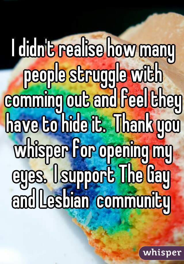  I didn't realise how many people struggle with comming out and feel they have to hide it.  Thank you whisper for opening my eyes.  I support The Gay  and Lesbian  community 