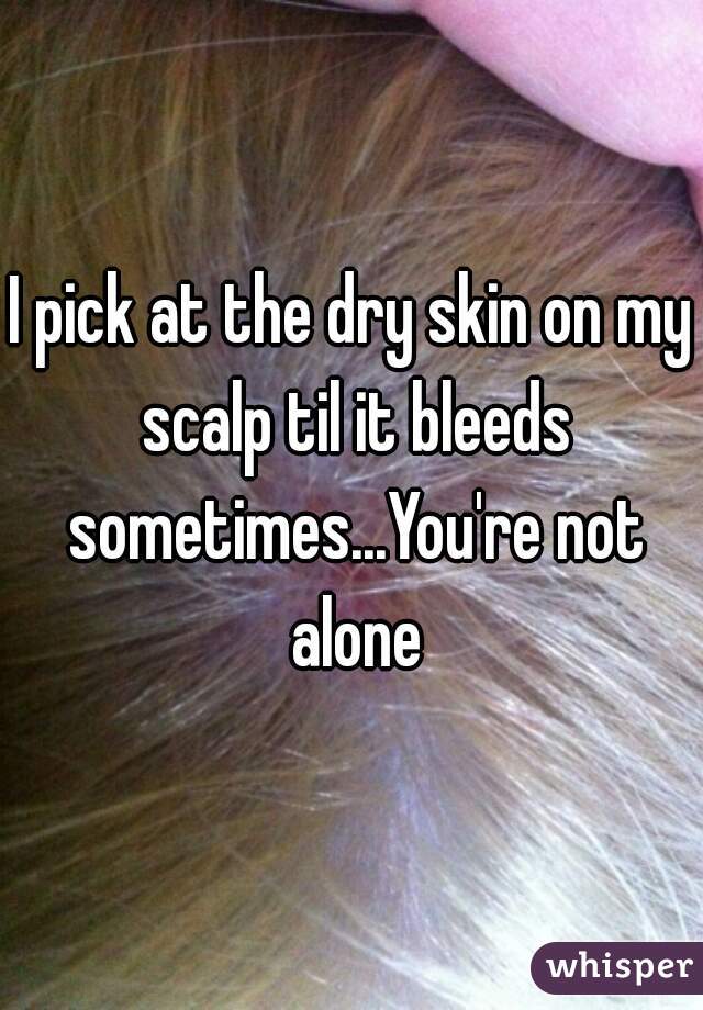 I pick at the dry skin on my scalp til it bleeds sometimes...You're not alone