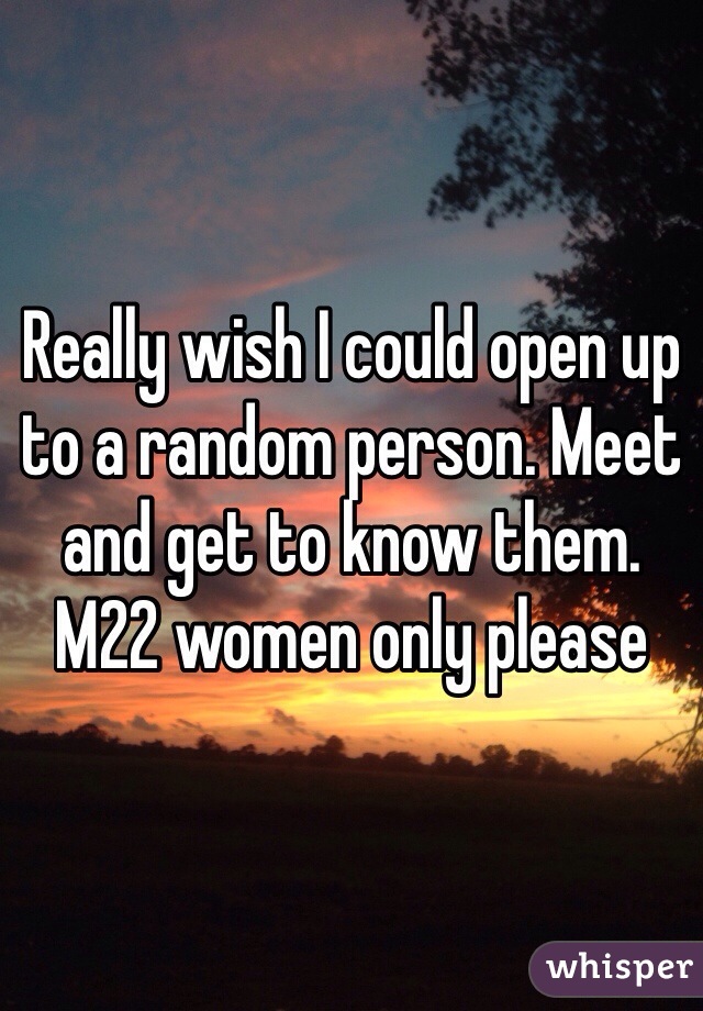 Really wish I could open up to a random person. Meet and get to know them. M22 women only please 