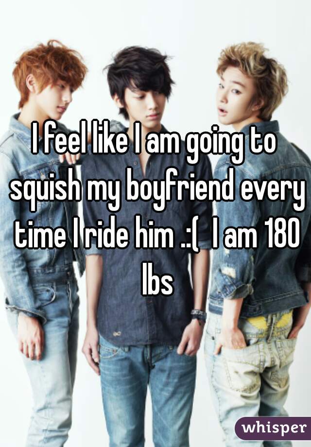 I feel like I am going to squish my boyfriend every time I ride him .:(  I am 180 lbs