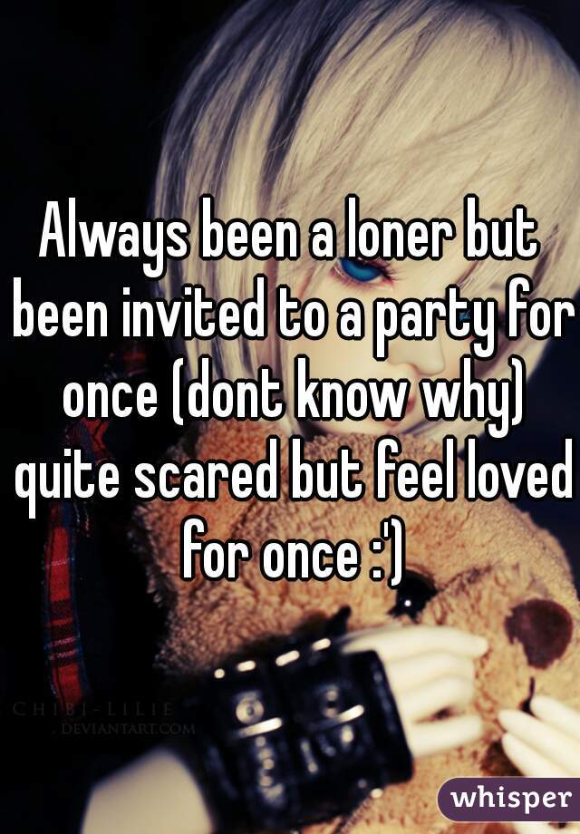 Always been a loner but been invited to a party for once (dont know why) quite scared but feel loved for once :')