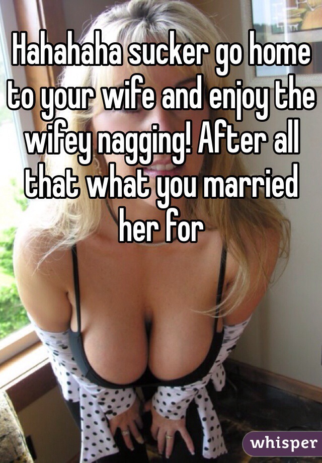 Hahahaha sucker go home to your wife and enjoy the wifey nagging! After all that what you married her for 