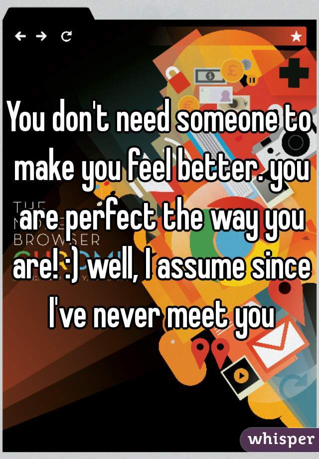 You don't need someone to make you feel better. you are perfect the way you are! :) well, I assume since I've never meet you