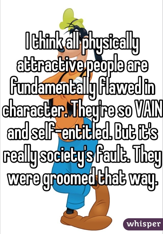 I think all physically attractive people are fundamentally flawed in character. They're so VAIN and self-entitled. But it's really society's fault. They were groomed that way.