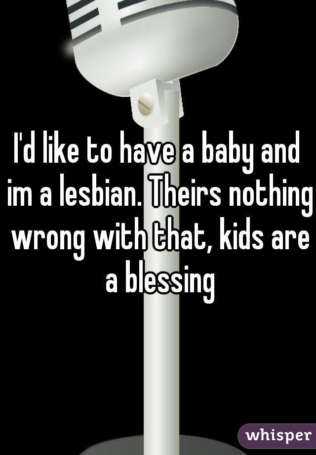 I'd like to have a baby and im a lesbian. Theirs nothing wrong with that, kids are a blessing