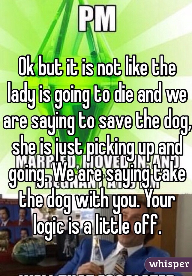 Ok but it is not like the lady is going to die and we are saying to save the dog, she is just picking up and going. We are saying take the dog with you. Your logic is a little off.