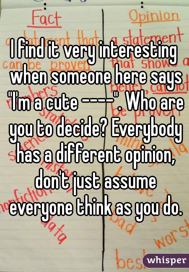 I find it very interesting when someone here says "I'm a cute ----". Who are you to decide? Everybody has a different opinion, don't just assume everyone think as you do.