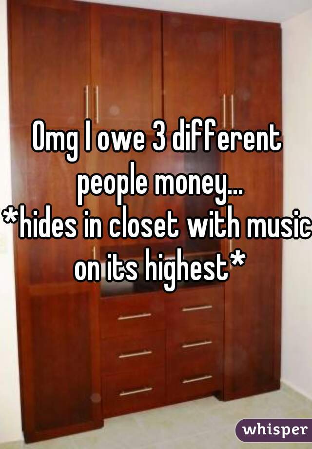 Omg I owe 3 different people money...

*hides in closet with music on its highest*
