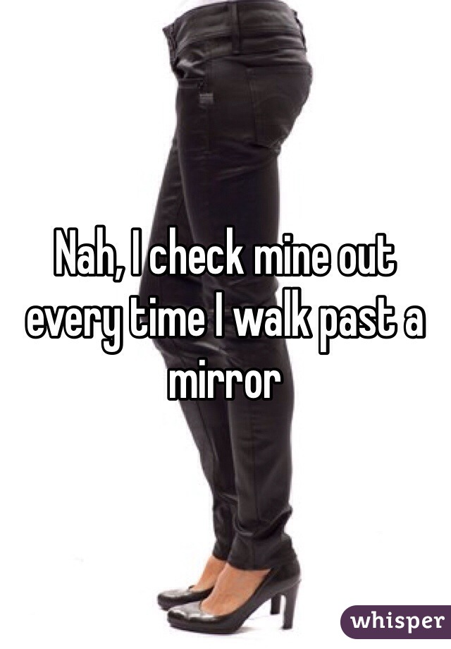 Nah, I check mine out every time I walk past a mirror 