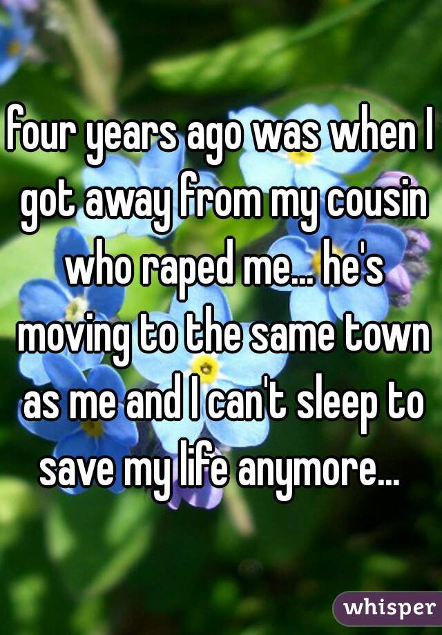four years ago was when I got away from my cousin who raped me... he's moving to the same town as me and I can't sleep to save my life anymore... 