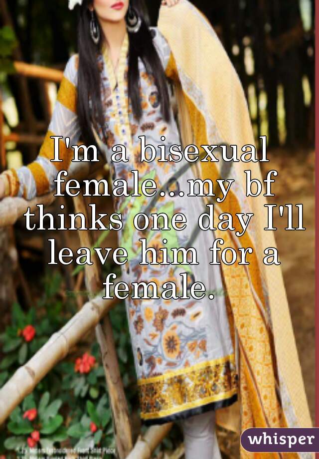 I'm a bisexual female...my bf thinks one day I'll leave him for a female. 