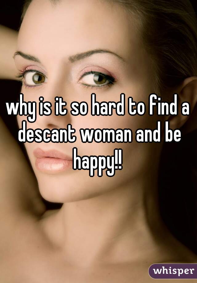 why is it so hard to find a descant woman and be happy!! 