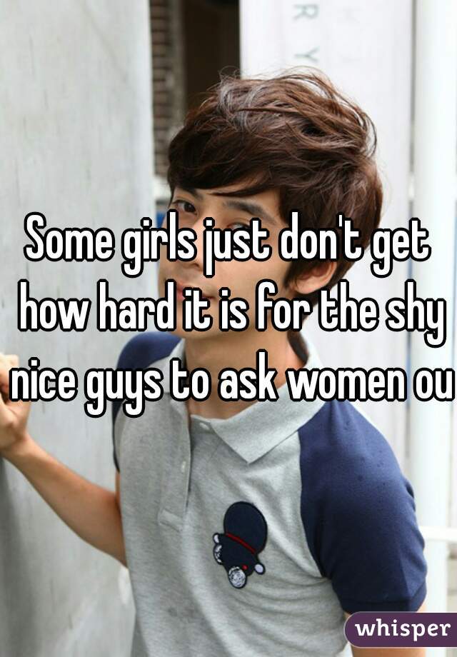 Some girls just don't get how hard it is for the shy nice guys to ask women out