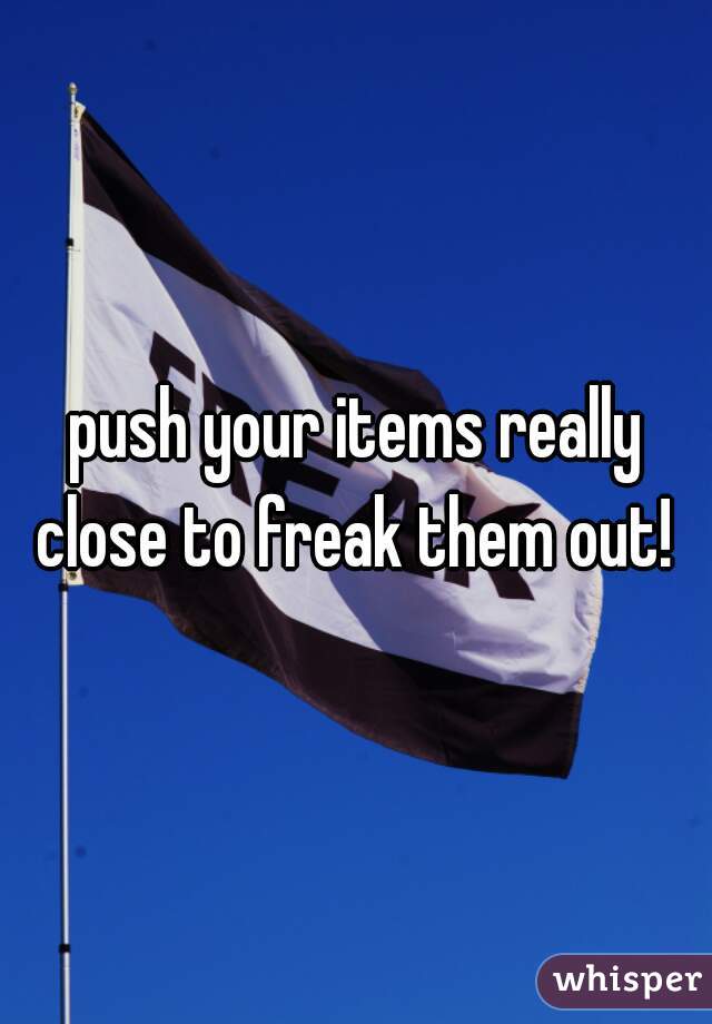 push your items really close to freak them out! 