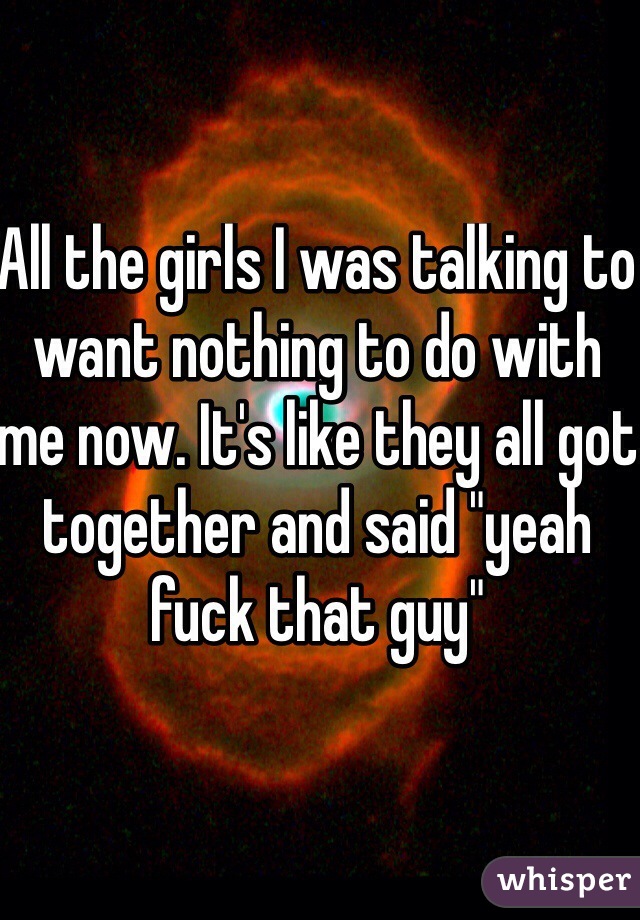 All the girls I was talking to want nothing to do with me now. It's like they all got together and said "yeah fuck that guy"
