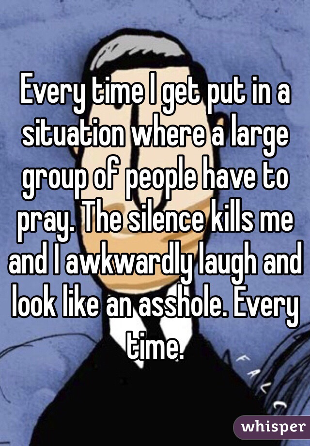 Every time I get put in a situation where a large group of people have to pray. The silence kills me and I awkwardly laugh and look like an asshole. Every time. 