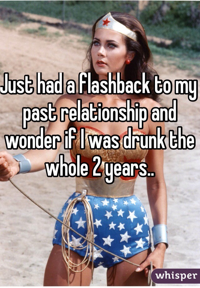 Just had a flashback to my past relationship and wonder if I was drunk the whole 2 years.. 
