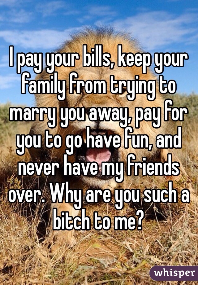 I pay your bills, keep your family from trying to marry you away, pay for you to go have fun, and never have my friends over. Why are you such a bitch to me?