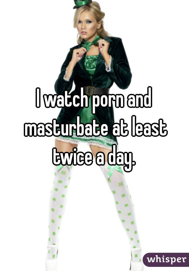 I watch porn and masturbate at least twice a day. 