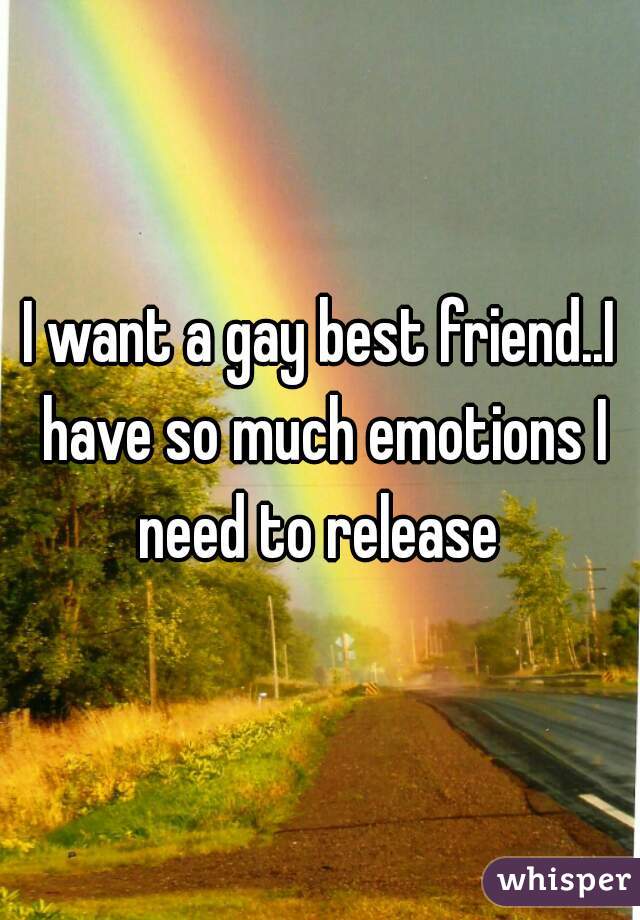 I want a gay best friend..I have so much emotions I need to release 