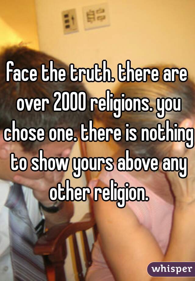 face the truth. there are over 2000 religions. you chose one. there is nothing to show yours above any other religion.