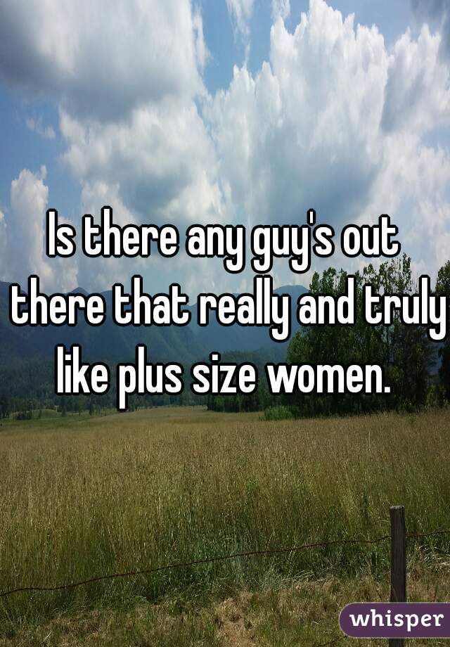 Is there any guy's out there that really and truly like plus size women. 