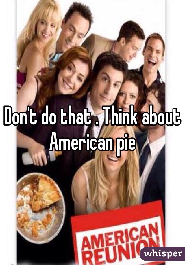 Don't do that . Think about American pie
