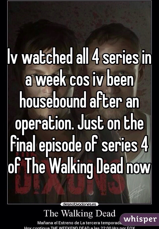 Iv watched all 4 series in a week cos iv been housebound after an operation. Just on the final episode of series 4 of The Walking Dead now