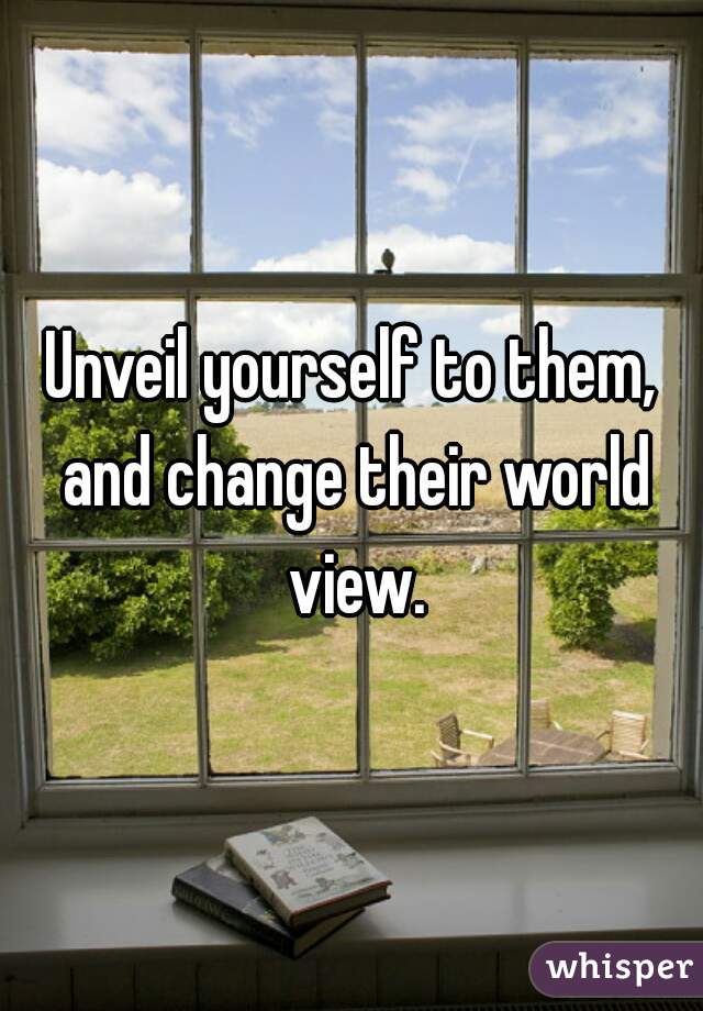 Unveil yourself to them, and change their world view.