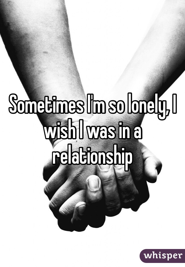 Sometimes I'm so lonely, I wish I was in a relationship 