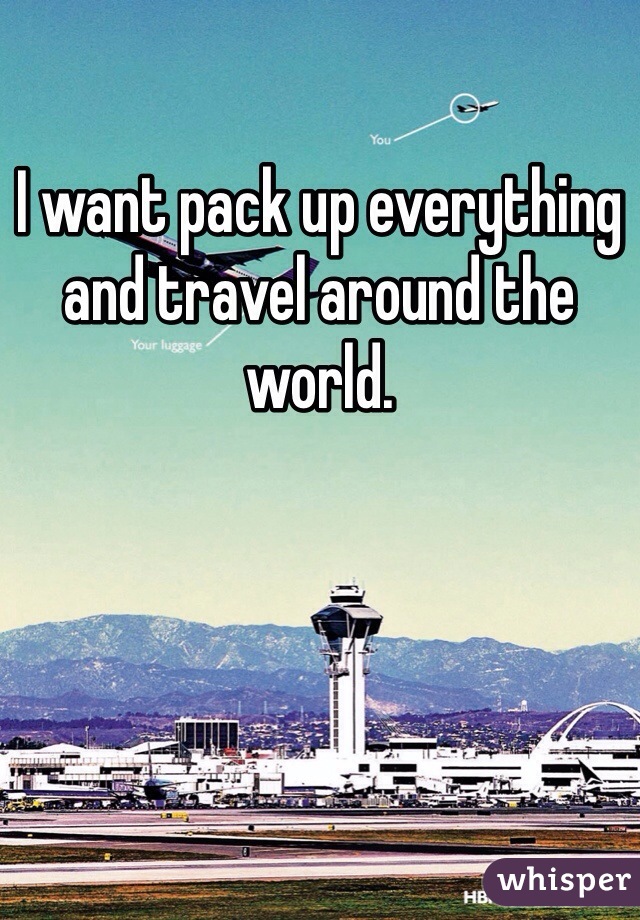 I want pack up everything and travel around the world. 