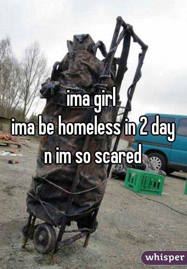 ima girl 
ima be homeless in 2 day
n im so scared
