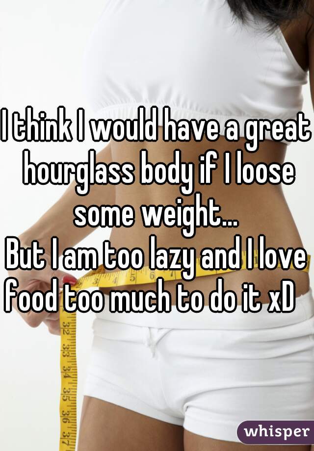 I think I would have a great hourglass body if I loose some weight... 


But I am too lazy and I love food too much to do it xD   