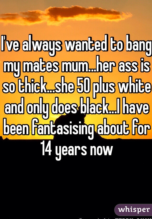 I've always wanted to bang my mates mum...her ass is so thick...she 50 plus white and only does black...I have been fantasising about for 14 years now