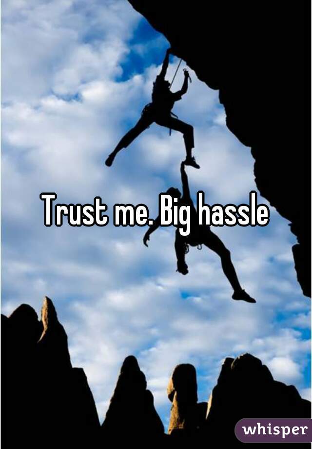 Trust me. Big hassle