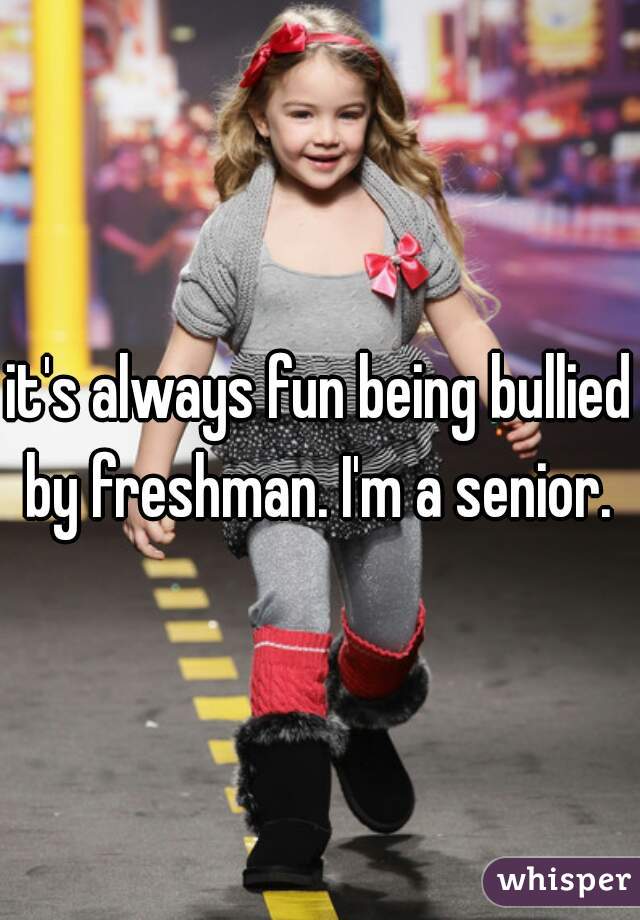 it's always fun being bullied by freshman. I'm a senior. 
