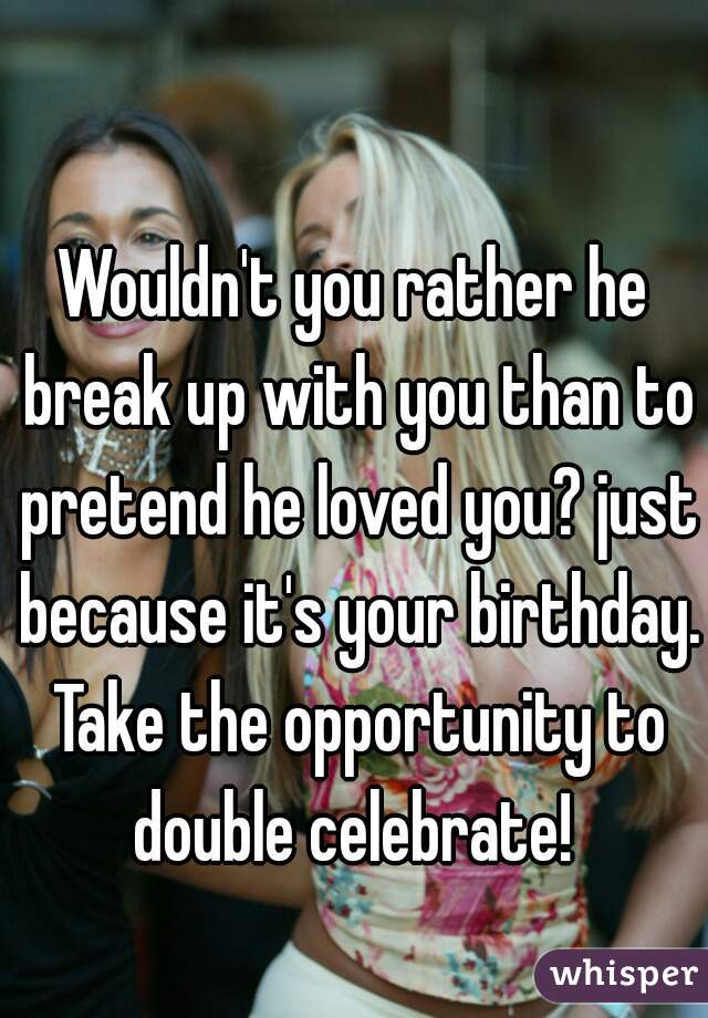 Wouldn't you rather he break up with you than to pretend he loved you? just because it's your birthday. Take the opportunity to double celebrate! 