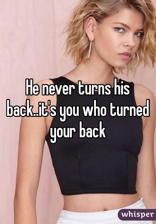 He never turns his back..it's you who turned your back