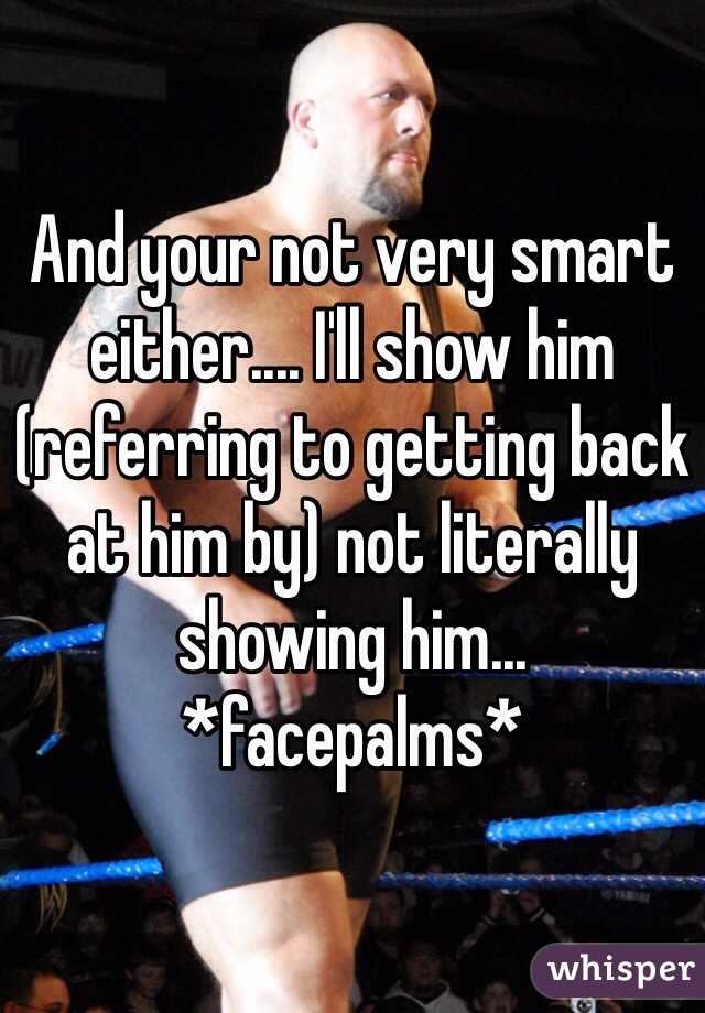 And your not very smart either.... I'll show him (referring to getting back at him by) not literally showing him... *facepalms*