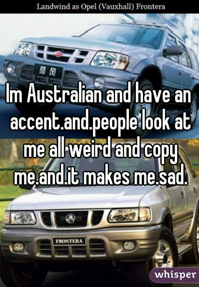 Im Australian and have an accent.and.people look at me all weird and copy me.and.it makes me.sad.
