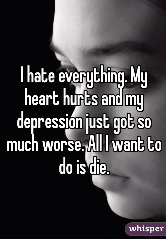 I hate everything. My heart hurts and my depression just got so much worse. All I want to do is die. 