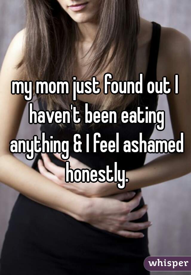 my mom just found out I haven't been eating anything & I feel ashamed honestly.