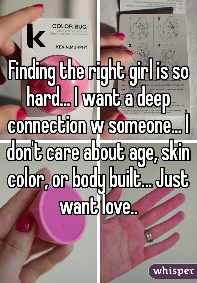 Finding the right girl is so hard... I want a deep connection w someone... I don't care about age, skin color, or body built... Just want love..