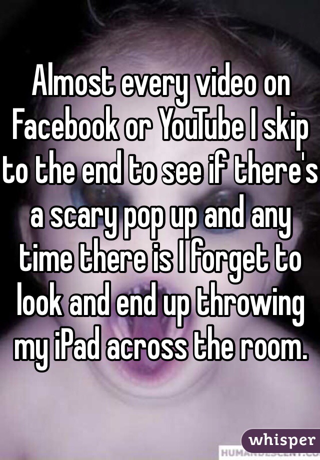 Almost every video on Facebook or YouTube I skip to the end to see if there's a scary pop up and any time there is I forget to look and end up throwing my iPad across the room. 