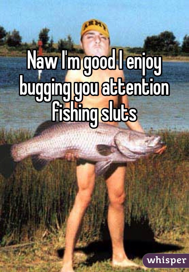Naw I'm good I enjoy bugging you attention fishing sluts