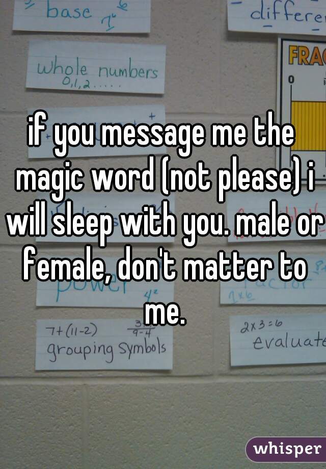 if you message me the magic word (not please) i will sleep with you. male or female, don't matter to me.
