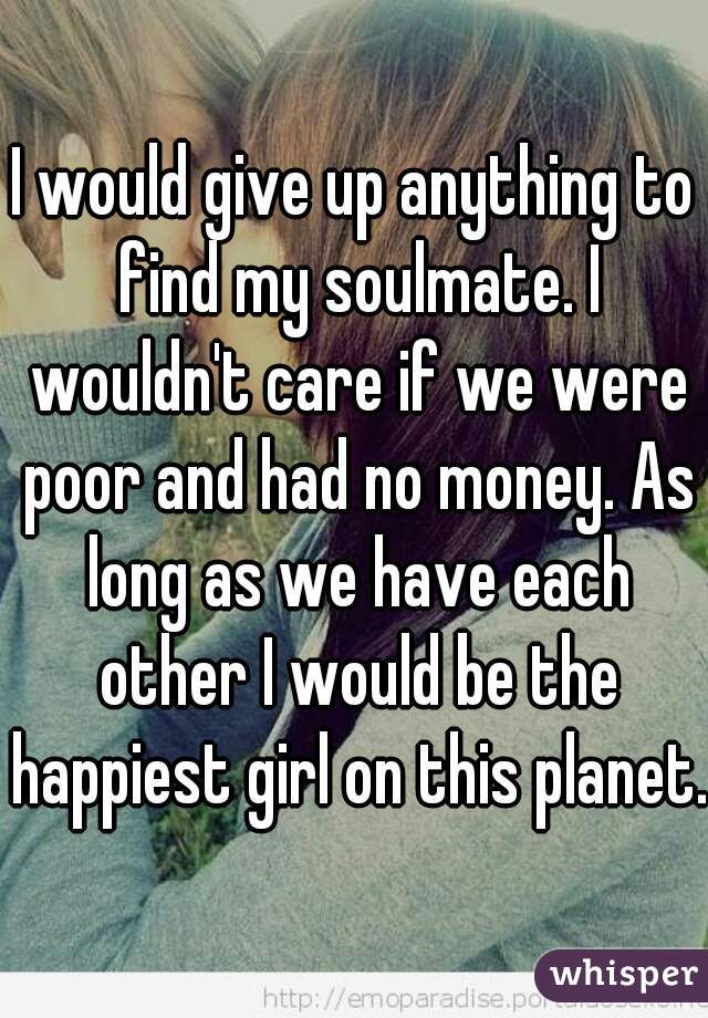I would give up anything to find my soulmate. I wouldn't care if we were poor and had no money. As long as we have each other I would be the happiest girl on this planet. 