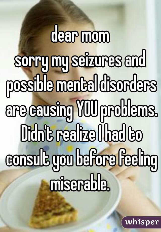 dear mom
sorry my seizures and possible mental disorders are causing YOU problems. Didn't realize I had to consult you before feeling miserable. 