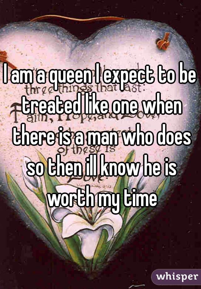 I am a queen I expect to be treated like one when there is a man who does so then ill know he is worth my time