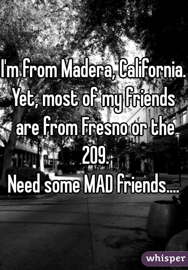 I'm from Madera, California. 
Yet, most of my friends are from Fresno or the 209.
Need some MAD friends....